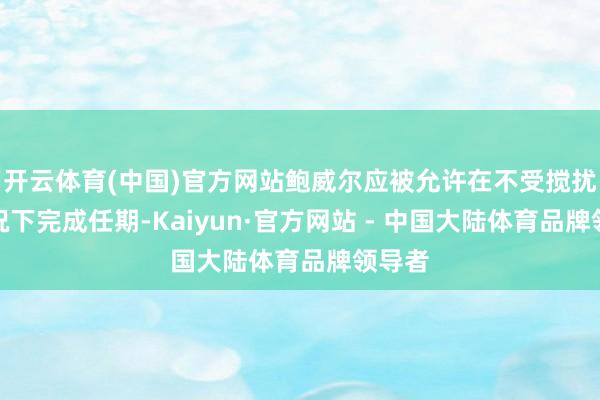 开云体育(中国)官方网站鲍威尔应被允许在不受搅扰的情况下完成任期-Kaiyun·官方网站 - 中国大陆体育品牌领导者