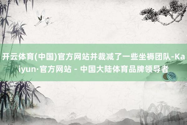 开云体育(中国)官方网站并裁减了一些坐褥团队-Kaiyun·官方网站 - 中国大陆体育品牌领导者