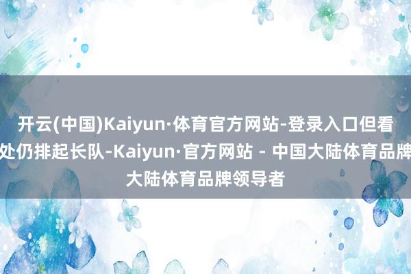 开云(中国)Kaiyun·体育官方网站-登录入口但看房签到处仍排起长队-Kaiyun·官方网站 - 中国大陆体育品牌领导者