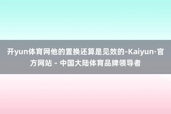 开yun体育网他的置换还算是见效的-Kaiyun·官方网站 - 中国大陆体育品牌领导者