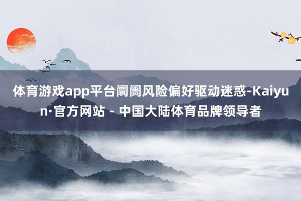 体育游戏app平台阛阓风险偏好驱动迷惑-Kaiyun·官方网站 - 中国大陆体育品牌领导者