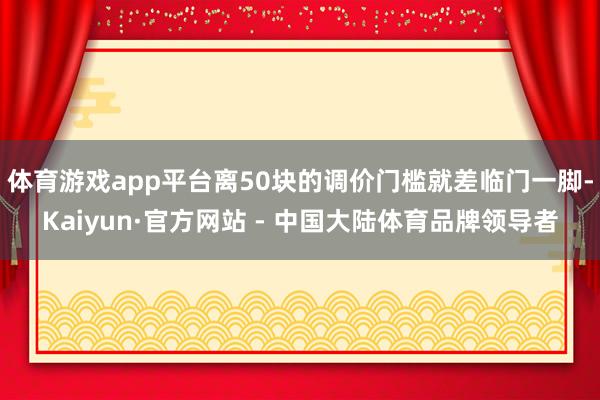 体育游戏app平台离50块的调价门槛就差临门一脚-Kaiyun·官方网站 - 中国大陆体育品牌领导者