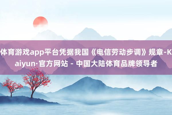 体育游戏app平台凭据我国《电信劳动步调》规章-Kaiyun·官方网站 - 中国大陆体育品牌领导者