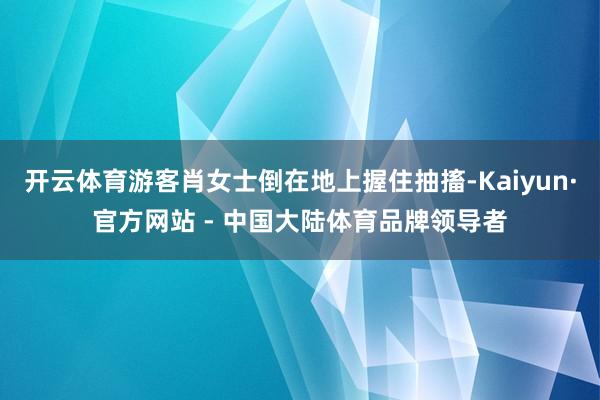 开云体育游客肖女士倒在地上握住抽搐-Kaiyun·官方网站 - 中国大陆体育品牌领导者