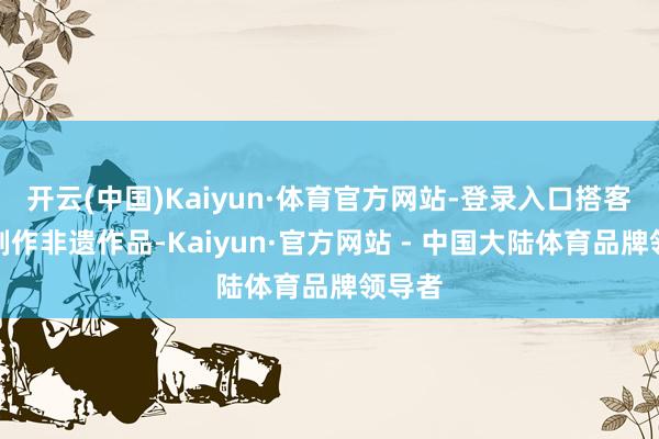 开云(中国)Kaiyun·体育官方网站-登录入口搭客体验制作非遗作品-Kaiyun·官方网站 - 中国大陆体育品牌领导者