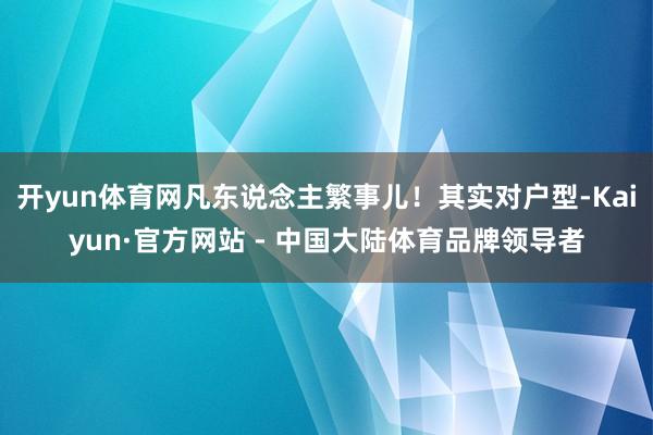 开yun体育网凡东说念主繁事儿！其实对户型-Kaiyun·官方网站 - 中国大陆体育品牌领导者