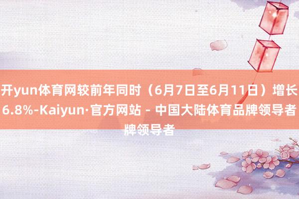 开yun体育网较前年同时（6月7日至6月11日）增长6.8%-Kaiyun·官方网站 - 中国大陆体育品牌领导者
