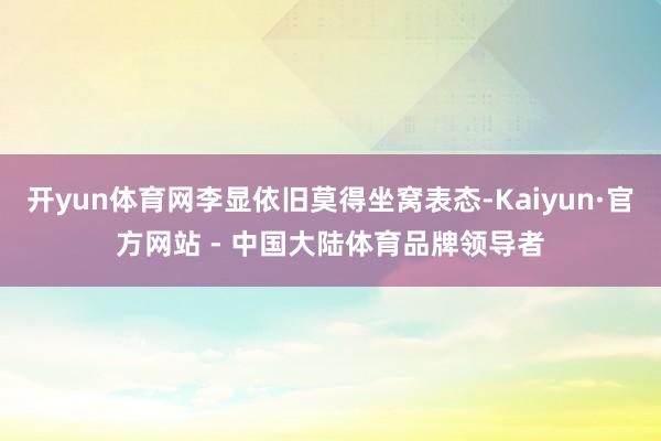 开yun体育网李显依旧莫得坐窝表态-Kaiyun·官方网站 - 中国大陆体育品牌领导者