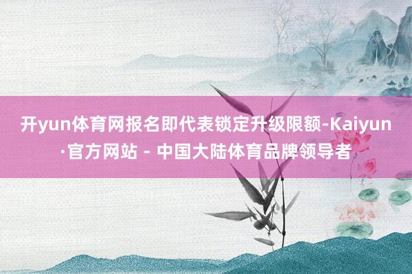 开yun体育网报名即代表锁定升级限额-Kaiyun·官方网站 - 中国大陆体育品牌领导者