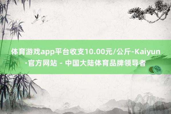 体育游戏app平台收支10.00元/公斤-Kaiyun·官方网站 - 中国大陆体育品牌领导者