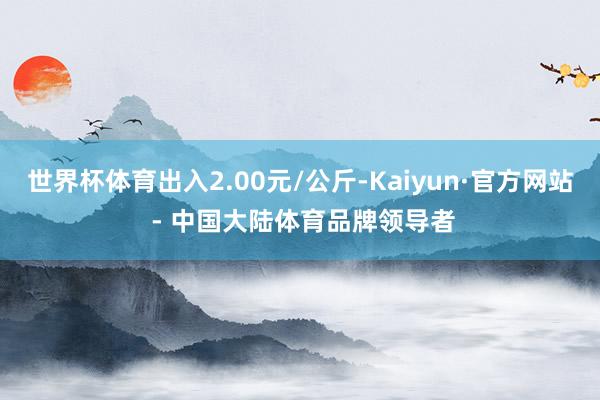 世界杯体育出入2.00元/公斤-Kaiyun·官方网站 - 中国大陆体育品牌领导者