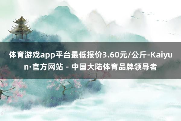 体育游戏app平台最低报价3.60元/公斤-Kaiyun·官方网站 - 中国大陆体育品牌领导者