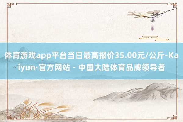 体育游戏app平台当日最高报价35.00元/公斤-Kaiyun·官方网站 - 中国大陆体育品牌领导者