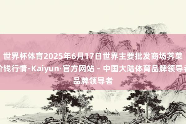 世界杯体育2025年6月17日世界主要批发商场荠菜价钱行情-Kaiyun·官方网站 - 中国大陆体育品牌领导者