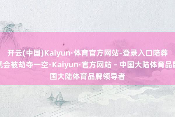 开云(中国)Kaiyun·体育官方网站-登录入口陪葬品就怕就会被劫夺一空-Kaiyun·官方网站 - 中国大陆体育品牌领导者