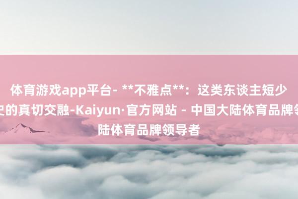 体育游戏app平台- **不雅点**：这类东谈主短少对历史的真切交融-Kaiyun·官方网站 - 中国大陆体育品牌领导者