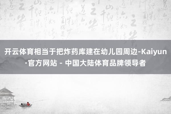 开云体育相当于把炸药库建在幼儿园周边-Kaiyun·官方网站 - 中国大陆体育品牌领导者
