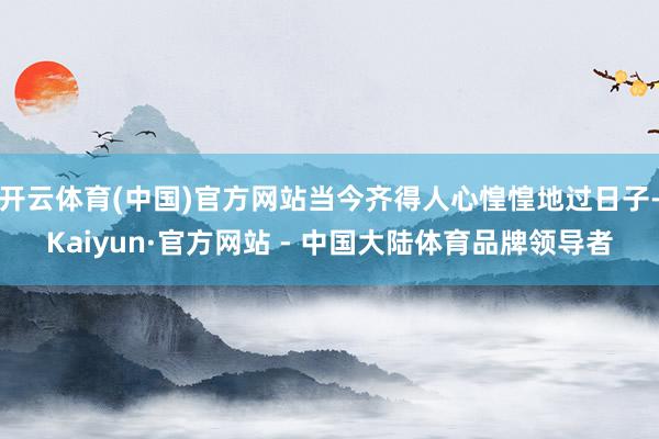 开云体育(中国)官方网站当今齐得人心惶惶地过日子-Kaiyun·官方网站 - 中国大陆体育品牌领导者