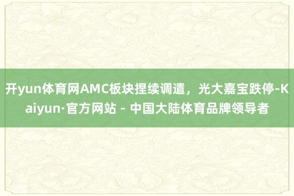 开yun体育网AMC板块捏续调遣，光大嘉宝跌停-Kaiyun·官方网站 - 中国大陆体育品牌领导者