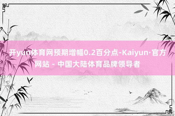 开yun体育网预期增幅0.2百分点-Kaiyun·官方网站 - 中国大陆体育品牌领导者