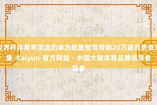 世界杯体育将顶流的华为乾崑智驾带到20万甚而更低市集-Kaiyun·官方网站 - 中国大陆体育品牌领导者