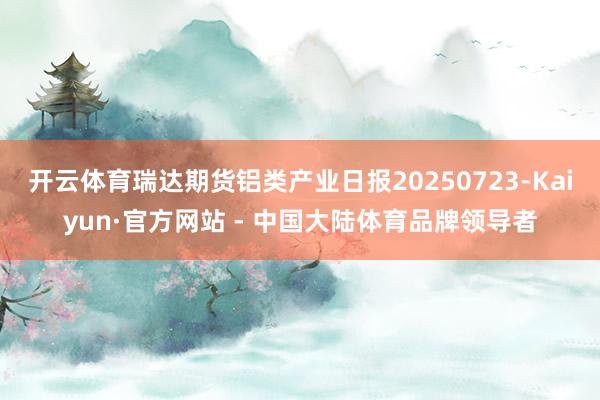 开云体育瑞达期货铝类产业日报20250723-Kaiyun·官方网站 - 中国大陆体育品牌领导者