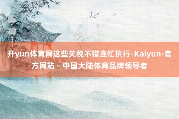 开yun体育网这些关税不错连忙执行-Kaiyun·官方网站 - 中国大陆体育品牌领导者