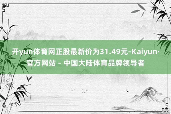 开yun体育网正股最新价为31.49元-Kaiyun·官方网站 - 中国大陆体育品牌领导者