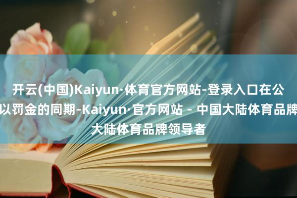 开云(中国)Kaiyun·体育官方网站-登录入口在公司被处以罚金的同期-Kaiyun·官方网站 - 中国大陆体育品牌领导者