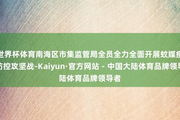 世界杯体育南海区市集监管局全员全力全面开展蚊媒疫情防控攻坚战-Kaiyun·官方网站 - 中国大陆体育品牌领导者