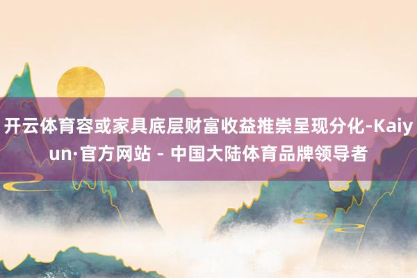 开云体育容或家具底层财富收益推崇呈现分化-Kaiyun·官方网站 - 中国大陆体育品牌领导者