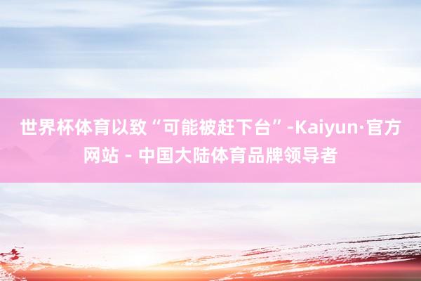 世界杯体育以致“可能被赶下台”-Kaiyun·官方网站 - 中国大陆体育品牌领导者
