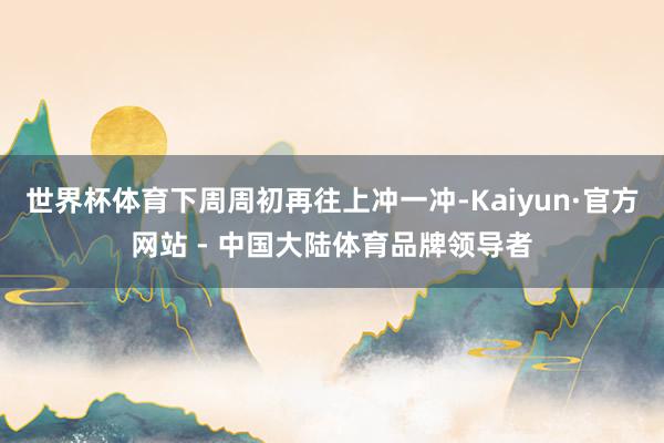 世界杯体育下周周初再往上冲一冲-Kaiyun·官方网站 - 中国大陆体育品牌领导者