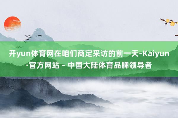 开yun体育网在咱们商定采访的前一天-Kaiyun·官方网站 - 中国大陆体育品牌领导者