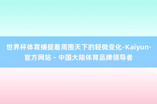 世界杯体育捕捉着周围天下的轻微变化-Kaiyun·官方网站 - 中国大陆体育品牌领导者