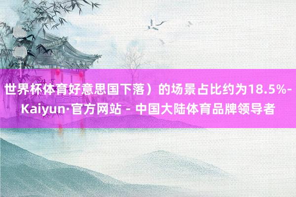 世界杯体育好意思国下落）的场景占比约为18.5%-Kaiyun·官方网站 - 中国大陆体育品牌领导者