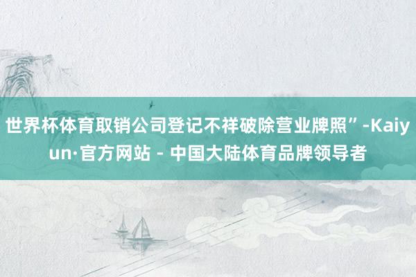 世界杯体育取销公司登记不祥破除营业牌照”-Kaiyun·官方网站 - 中国大陆体育品牌领导者