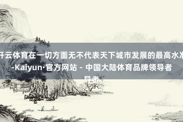开云体育在一切方面无不代表天下城市发展的最高水准-Kaiyun·官方网站 - 中国大陆体育品牌领导者