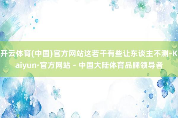 开云体育(中国)官方网站这若干有些让东谈主不测-Kaiyun·官方网站 - 中国大陆体育品牌领导者