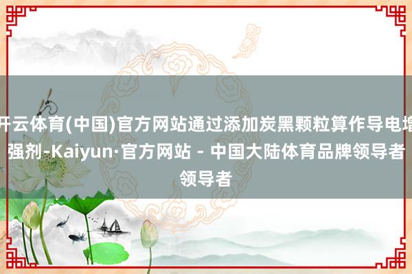 开云体育(中国)官方网站通过添加炭黑颗粒算作导电增强剂-Kaiyun·官方网站 - 中国大陆体育品牌领导者