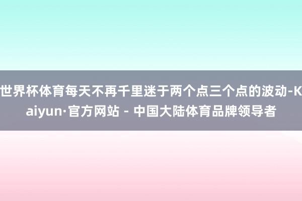 世界杯体育每天不再千里迷于两个点三个点的波动-Kaiyun·官方网站 - 中国大陆体育品牌领导者