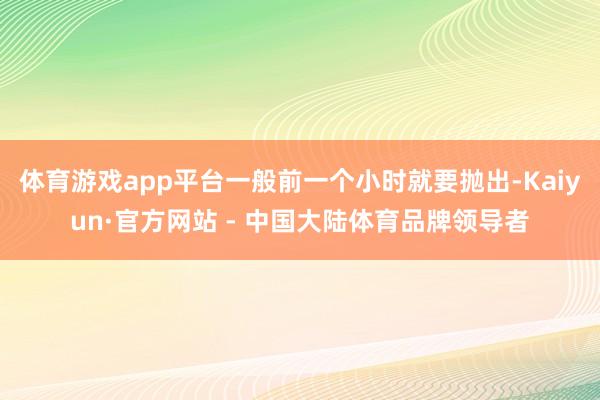 体育游戏app平台一般前一个小时就要抛出-Kaiyun·官方网站 - 中国大陆体育品牌领导者