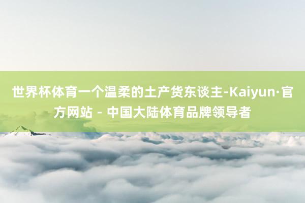 世界杯体育一个温柔的土产货东谈主-Kaiyun·官方网站 - 中国大陆体育品牌领导者