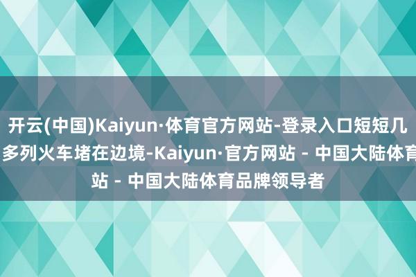 开云(中国)Kaiyun·体育官方网站-登录入口短短几天就有 300 多列火车堵在边境-Kaiyun·官方网站 - 中国大陆体育品牌领导者