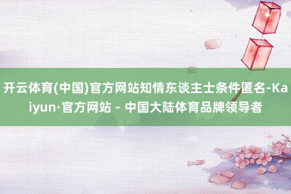 开云体育(中国)官方网站知情东谈主士条件匿名-Kaiyun·官方网站 - 中国大陆体育品牌领导者