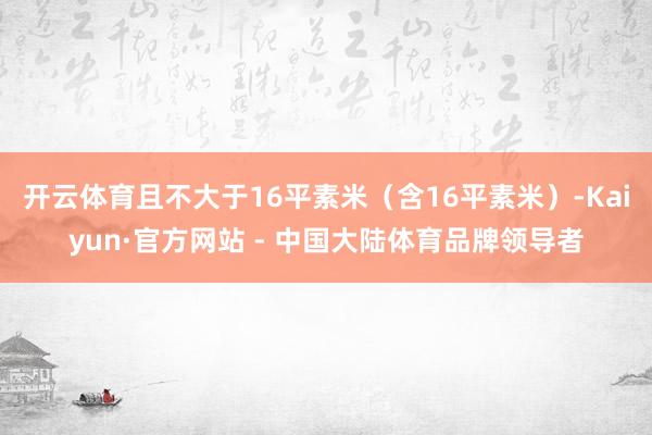 开云体育且不大于16平素米（含16平素米）-Kaiyun·官方网站 - 中国大陆体育品牌领导者