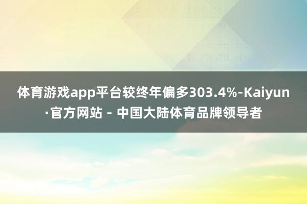 体育游戏app平台较终年偏多303.4%-Kaiyun·官方网站 - 中国大陆体育品牌领导者