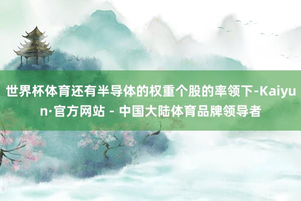 世界杯体育还有半导体的权重个股的率领下-Kaiyun·官方网站 - 中国大陆体育品牌领导者