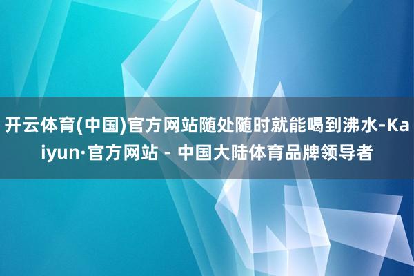 开云体育(中国)官方网站随处随时就能喝到沸水-Kaiyun·官方网站 - 中国大陆体育品牌领导者