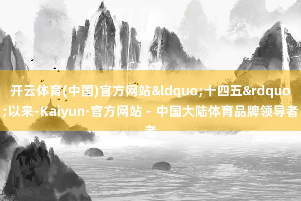 开云体育(中国)官方网站&ldquo;十四五&rdquo;以来-Kaiyun·官方网站 - 中国大陆体育品牌领导者
